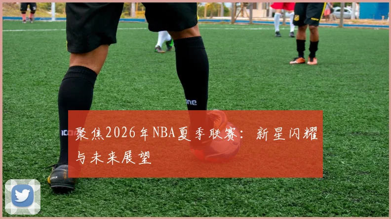 聚焦2026年NBA夏季联赛:新星闪耀与未来展望