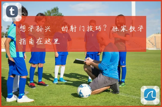 想学孙兴慜的射门技巧？独家教学指南在这里