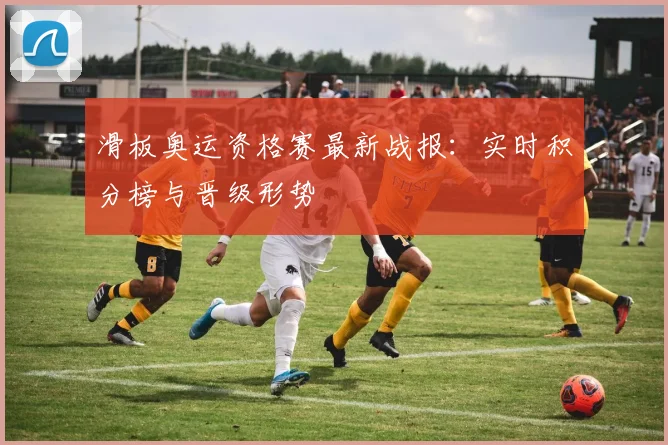滑板奥运资格赛最新战报：实时积分榜与晋级形势