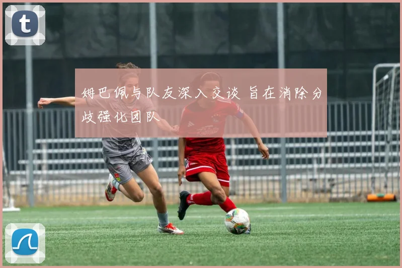 姆巴佩与队友深入交谈 旨在消除分歧强化团队