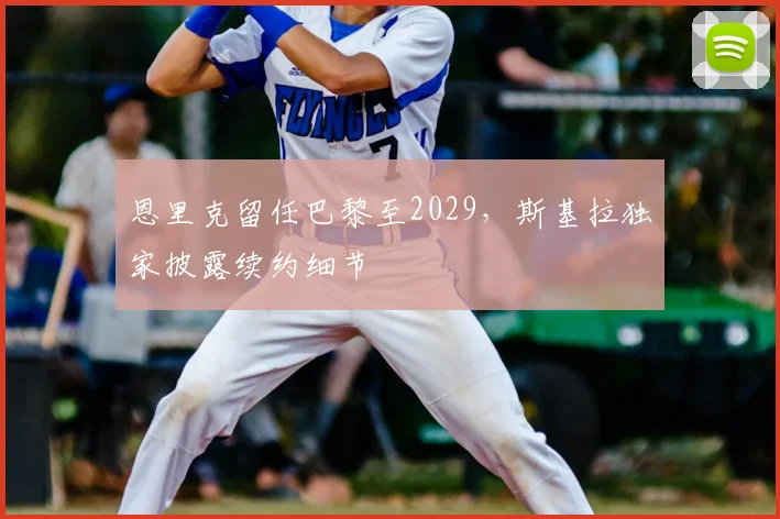 恩里克留任巴黎至2029,斯基拉独家披露续约细节