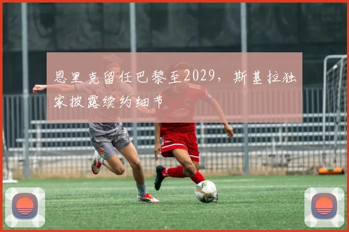 恩里克留任巴黎至2029，斯基拉独家披露续约细节