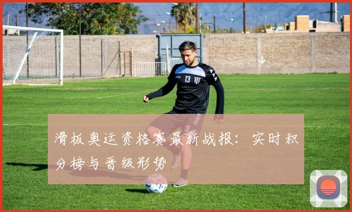 滑板奥运资格赛最新战报:实时积分榜与晋级形势