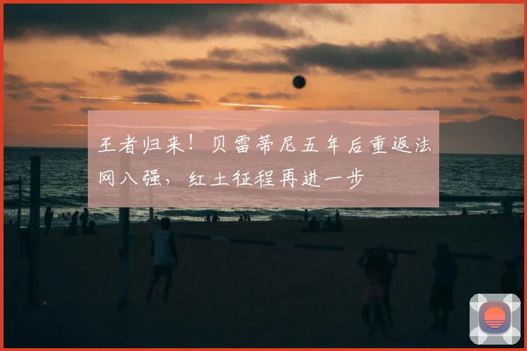 王者归来!贝雷蒂尼五年后重返法网八强,红土征程再进一步