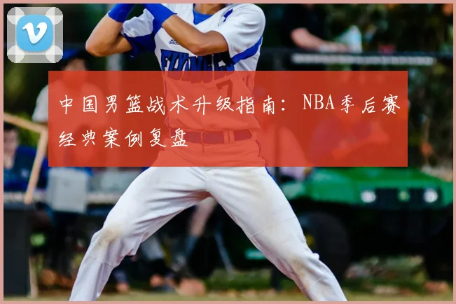 中国男篮战术升级指南:NBA季后赛经典案例复盘
