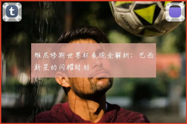 维尼修斯世界杯表现全解析：巴西新星的闪耀时刻