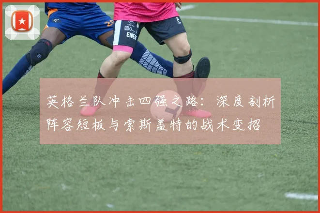 英格兰队冲击四强之路:深度剖析阵容短板与索斯盖特的战术变招