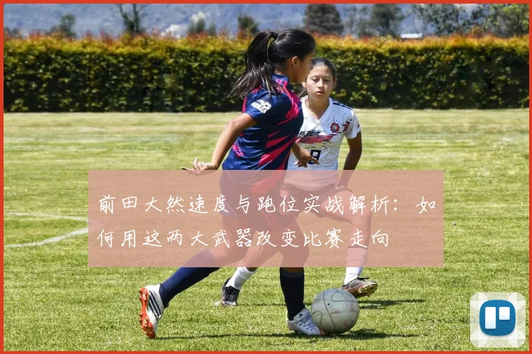 前田大然速度与跑位实战解析:如何用这两大武器改变比赛走向
