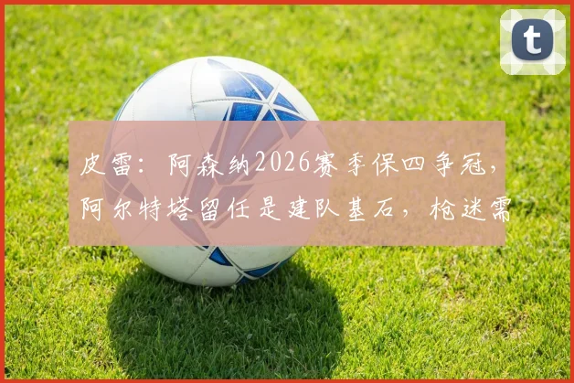 皮雷：阿森纳2026赛季保四争冠，阿尔特塔留任是建队基石，枪迷需知三大关键