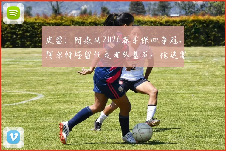 皮雷:阿森纳2026赛季保四争冠,阿尔特塔留任是建队基石,枪迷需知三大关键