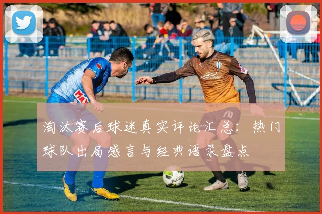 淘汰赛后球迷真实评论汇总:热门球队出局感言与经典语录盘点