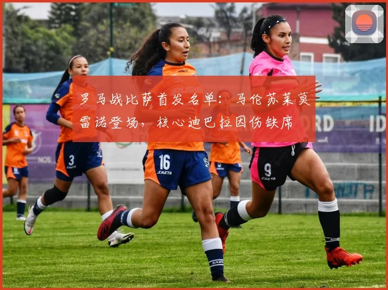 罗马战比萨首发名单：马伦苏莱莫雷诺登场，核心迪巴拉因伤缺席